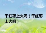 干紅棗上火嗎（干紅棗上火嗎）