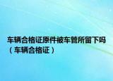 車輛合格證原件被車管所留下嗎（車輛合格證）