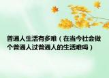 普通人生活有多難（在當今社會做個普通人過普通人的生活難嗎）