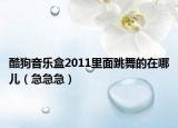 酷狗音樂盒2011里面跳舞的在哪兒（急急急）