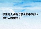 學(xué)生打人永新（求永新中學(xué)打人事件人肉視頻）