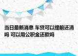 當(dāng)日最新消息 車貸可以提前還清嗎 可以用公積金還款嗎