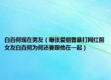 白百何現(xiàn)在男友（曝張愛朋曾暴打網(wǎng)紅前女友白百何為何還要跟他在一起）