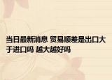 當日最新消息 貿易順差是出口大于進口嗎 越大越好嗎