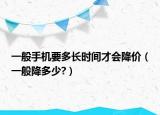 一般手機(jī)要多長時間才會降價（一般降多少?）