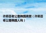 許茹蕓老公是韓國高管（許茹蕓老公是韓國人嗎）