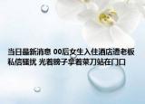 當(dāng)日最新消息 00后女生入住酒店遭老板私信騷擾 光著膀子拿著菜刀站在門口