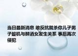 當(dāng)日最新消息 敢反抗就殺你兒子男子趁機與醉酒女發(fā)生關(guān)系 事后再次侵犯