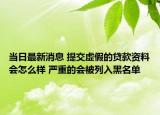 當(dāng)日最新消息 提交虛假的貸款資料會(huì)怎么樣 嚴(yán)重的會(huì)被列入黑名單