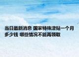 當日最新消息 國家特殊津貼一個月多少錢 哪些情況不能再領取