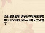 當日最新消息 俄軍公布烏克蘭購物中心火災(zāi)原因 現(xiàn)場火光沖天太可怕了