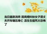 當(dāng)日最新消息 因離婚糾紛女子遭丈夫開(kāi)車碾壓身亡 活生生撞死太恐怖了