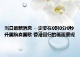 當日最新消息 一定要在0時0分0秒升國旗奏國歌 香港回歸的畫面重現(xiàn)