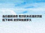 當日最新消息 有貸款未還清房貸能批下來嗎 房貸審批要多久