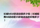 長(zhǎng)城h618款運(yùn)動(dòng)版多少錢（長(zhǎng)城哈弗h6運(yùn)動(dòng)版15款自動(dòng)當(dāng)?shù)膬r(jià)格多少）