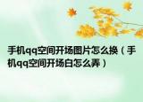 手機(jī)qq空間開(kāi)場(chǎng)圖片怎么換（手機(jī)qq空間開(kāi)場(chǎng)白怎么弄）