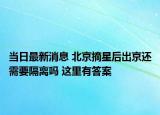 當(dāng)日最新消息 北京摘星后出京還需要隔離嗎 這里有答案