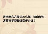 濟(jì)南新東方英語怎么樣（濟(jì)南新東方英語學(xué)費(fèi)和住宿多少錢）
