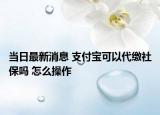 當(dāng)日最新消息 支付寶可以代繳社保嗎 怎么操作