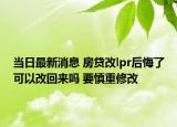 當日最新消息 房貸改lpr后悔了可以改回來嗎 要慎重修改