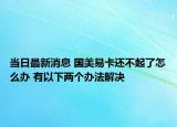 當日最新消息 國美易卡還不起了怎么辦 有以下兩個辦法解決
