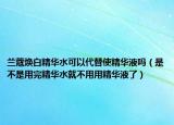 蘭蔻煥白精華水可以代替使精華液?jiǎn)幔ㄊ遣皇怯猛昃A水就不用用精華液了）