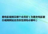 看電影視頻買哪個會員好（為看老電影要辦視頻網站會員你覺得有必要嗎）