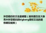 孫堅模仿權(quán)志龍是哪期（誰知道百變大咖秀中孫堅模仿的bigbang里權(quán)志龍的是他哪段視頻）