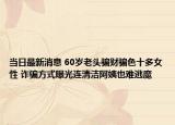 當(dāng)日最新消息 60歲老頭騙財騙色十多女性 詐騙方式曝光連清潔阿姨也難逃魔