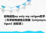超電磁炮op only my railgun歌手（科學超電磁炮主題曲《onlymyrailgun》的歌詞）