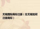無錫國際商標(biāo)注冊(cè)（在無錫如何注冊(cè)商標(biāo)）