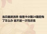 當日最新消息 信用卡分期24期后悔了怎么辦 能不能一次性還錢