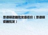 景德鎮(zhèn)瓷器批發(fā)最低價（景德鎮(zhèn)瓷器批發(fā)）