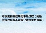 老板要的是結(jié)果而不是過程（我是老板過程我不管我只要結(jié)果合理嗎）