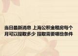 當(dāng)日最新消息 上海公積金租房每個月可以提取多少 提取需要哪些條件