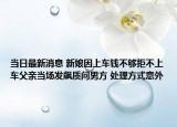 當(dāng)日最新消息 新娘因上車錢不夠拒不上車父親當(dāng)場發(fā)飆質(zhì)問男方 處理方式意外