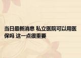 當日最新消息 私立醫(yī)院可以用醫(yī)保嗎 這一點很重要