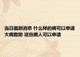 當日最新消息 什么樣的病可以申請大病救助 這些病人可以申請