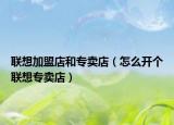 聯(lián)想加盟店和專賣店（怎么開個(gè)聯(lián)想專賣店）