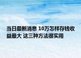 當日最新消息 10萬怎樣存錢收益最大 這三種方法很實用