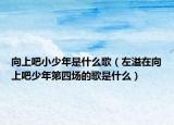 向上吧小少年是什么歌（左溢在向上吧少年第四場(chǎng)的歌是什么）
