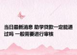 當(dāng)日最新消息 助學(xué)貸款一定能通過嗎 一般需要進(jìn)行審核