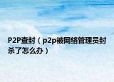 P2P查封（p2p被網(wǎng)絡(luò)管理員封殺了怎么辦）