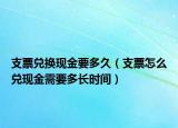 支票兌換現(xiàn)金要多久（支票怎么兌現(xiàn)金需要多長(zhǎng)時(shí)間）