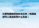 長期電腦輻射皮膚會怎樣（電腦輻射對人類皮膚有什么危害）