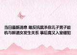 當日最新消息 敢反抗就殺你兒子男子趁機與醉酒女發(fā)生關系 事后竟又入室侵犯