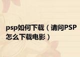 psp如何下載（請問PSP怎么下載電影）