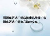 到河?xùn)|萬達廣場應(yīng)該坐幾號線（去河?xùn)|萬達廣場坐幾路公交車）