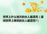 世界上什么地方的女人最漂亮（請(qǐng)問世界上哪里的女人最漂亮?）