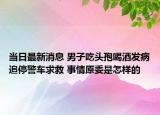 當日最新消息 男子吃頭孢喝酒發(fā)病追停警車求救 事情原委是怎樣的